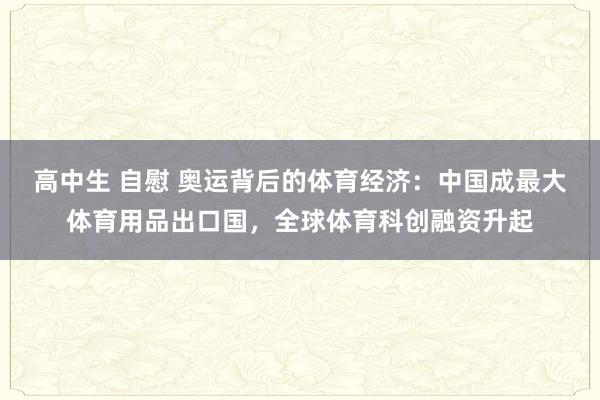 高中生 自慰 奥运背后的体育经济：中国成最大体育用品出口国，全球体育科创融资升起