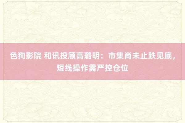 色狗影院 和讯投顾高璐明：市集尚未止跌见底，短线操作需严控仓位