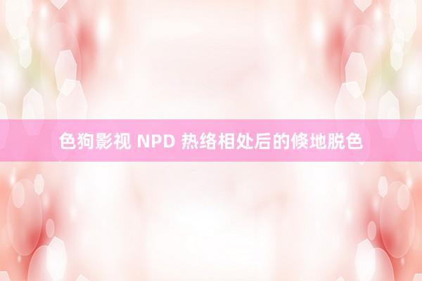 色狗影视 NPD 热络相处后的倏地脱色