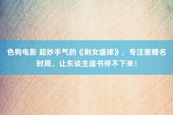 色狗电影 超妙手气的《剩女盛嫁》，专注撒糖名时局，让东谈主追书停不下来！