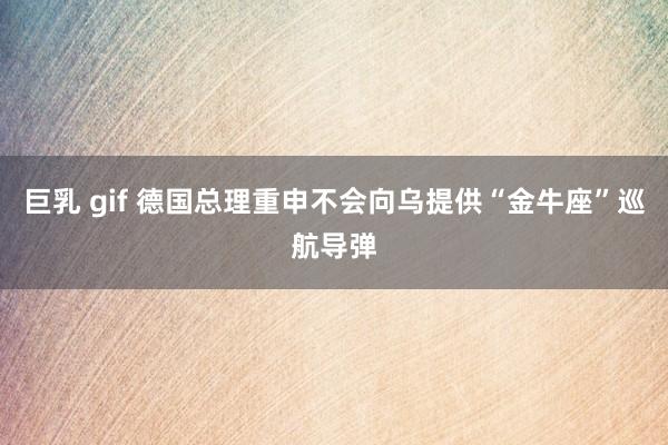 巨乳 gif 德国总理重申不会向乌提供“金牛座”巡航导弹