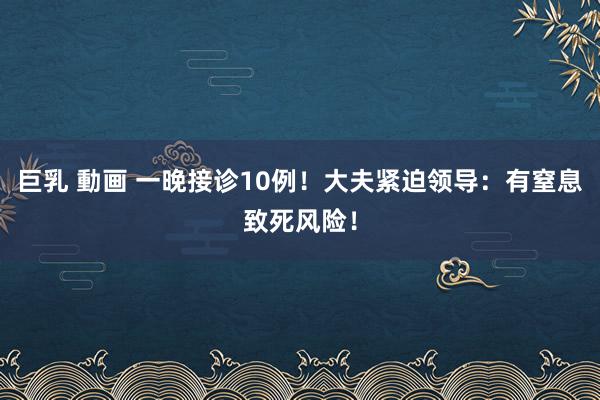 巨乳 動画 一晚接诊10例！大夫紧迫领导：有窒息致死风险！