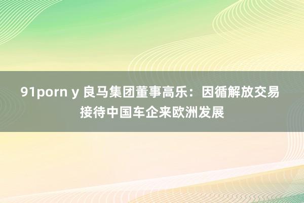 91porn y 良马集团董事高乐：因循解放交易 接待中国车企来欧洲发展