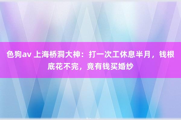 色狗av 上海桥洞大神：打一次工休息半月，钱根底花不完，竟有钱买婚纱