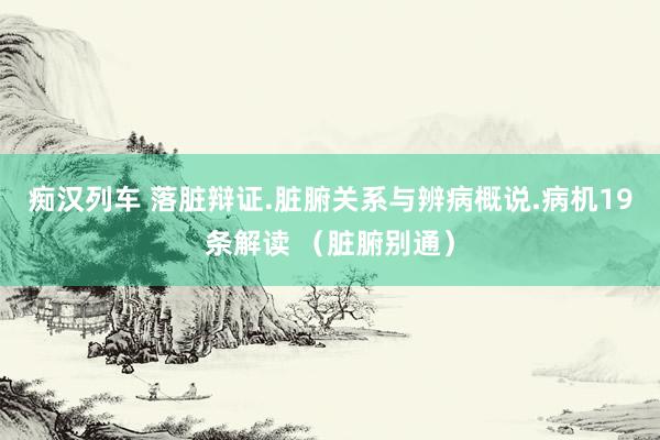 痴汉列车 落脏辩证.脏腑关系与辨病概说.病机19条解读 (脏腑别通)