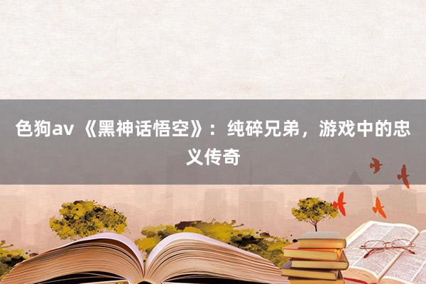 色狗av 《黑神话悟空》：纯碎兄弟，游戏中的忠义传奇