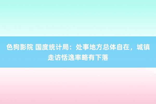 色狗影院 国度统计局：处事地方总体自在，城镇走访恬逸率略有下落