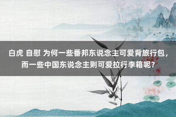 白虎 自慰 为何一些番邦东说念主可爱背旅行包，而一些中国东说念主则可爱拉行李箱呢？