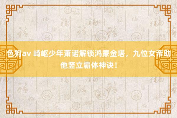 色狗av 崎岖少年萧诺解锁鸿蒙金塔，九位女帝助他竖立霸体神诀！