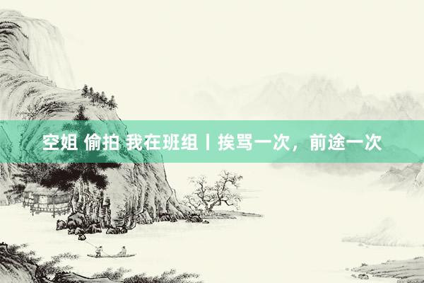 空姐 偷拍 我在班组丨挨骂一次，前途一次