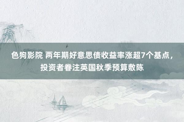 色狗影院 两年期好意思债收益率涨超7个基点，投资者眷注英国秋季预算敷陈
