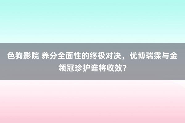 色狗影院 养分全面性的终极对决，优博瑞霂与金领冠珍护谁将收效？