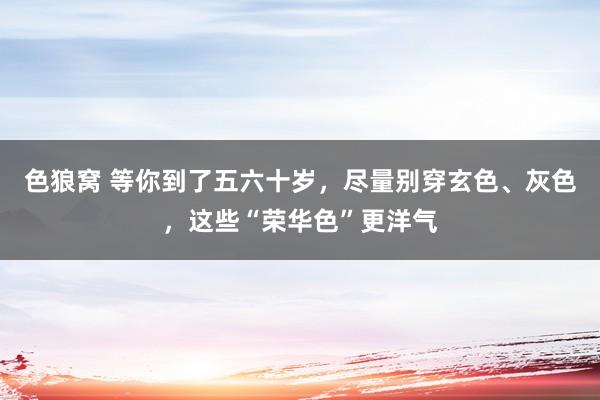 色狼窝 等你到了五六十岁，尽量别穿玄色、灰色，这些“荣华色”更洋气