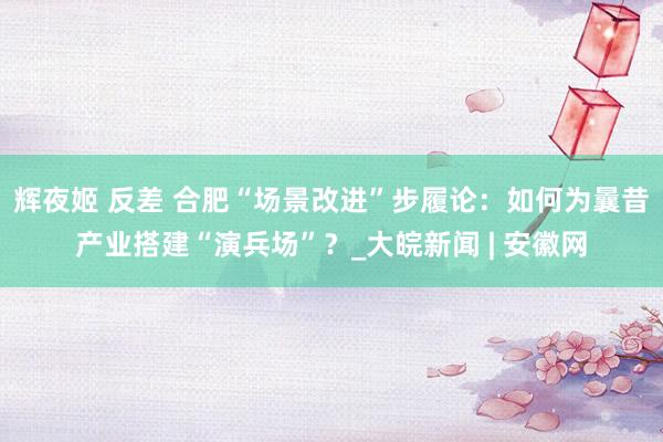 辉夜姬 反差 合肥“场景改进”步履论：如何为曩昔产业搭建“演兵场”？_大皖新闻 | 安徽网