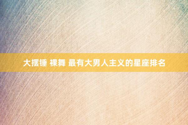 大摆锤 裸舞 最有大男人主义的星座排名