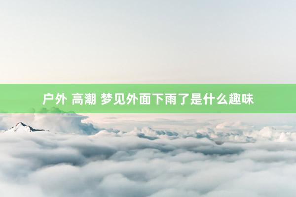 户外 高潮 梦见外面下雨了是什么趣味