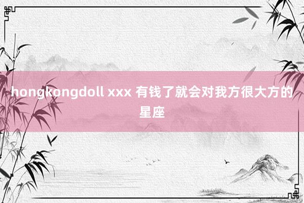 hongkongdoll xxx 有钱了就会对我方很大方的星座