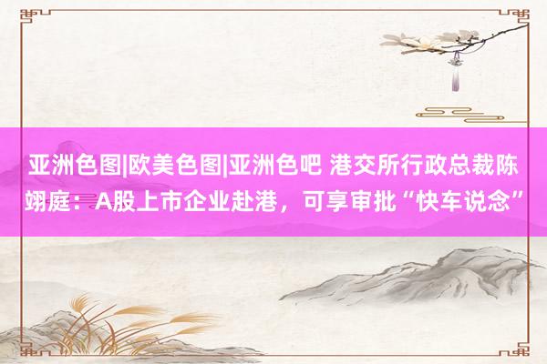 亚洲色图|欧美色图|亚洲色吧 港交所行政总裁陈翊庭：A股上市企业赴港，可享审批“快车说念”