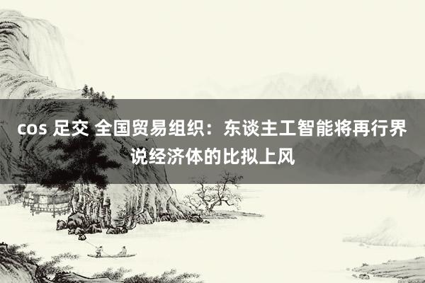 cos 足交 全国贸易组织：东谈主工智能将再行界说经济体的比拟上风