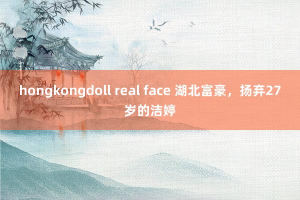 hongkongdoll real face 湖北富豪，扬弃27岁的洁婷