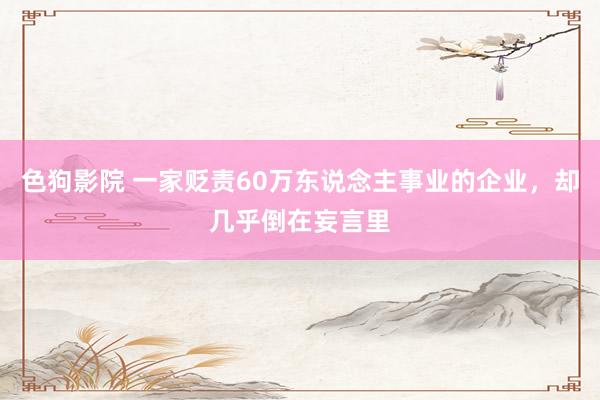 色狗影院 一家贬责60万东说念主事业的企业，却几乎倒在妄言里