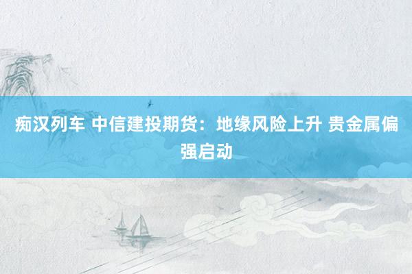 痴汉列车 中信建投期货：地缘风险上升 贵金属偏强启动