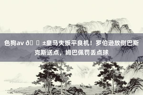 色狗av 😱皇马失扳平良机！罗伯逊放倒巴斯克斯送点，姆巴佩罚丢点球