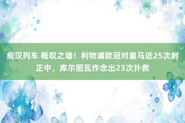 痴汉列车 概叹之墙！利物浦欧冠对皇马近25次射正中，库尔图瓦作念出23次扑救