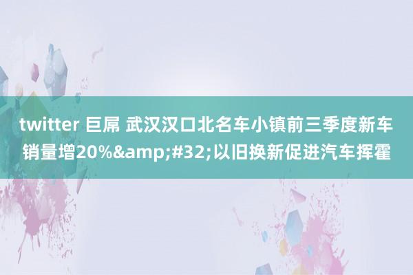 twitter 巨屌 武汉汉口北名车小镇前三季度新车销量增20%&#32;以旧换新促进汽车挥霍