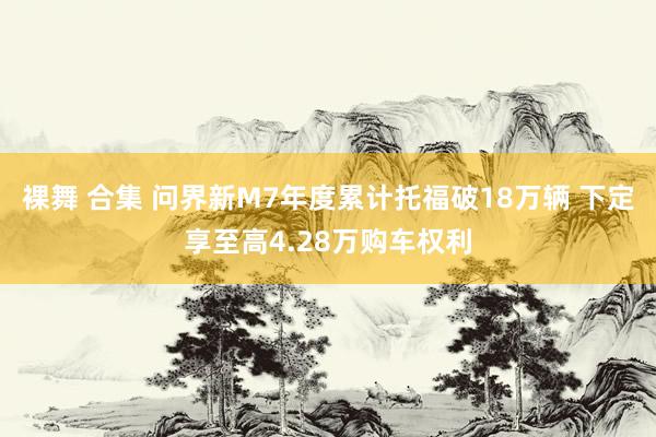 裸舞 合集 问界新M7年度累计托福破18万辆 下定享至高4.28万购车权利