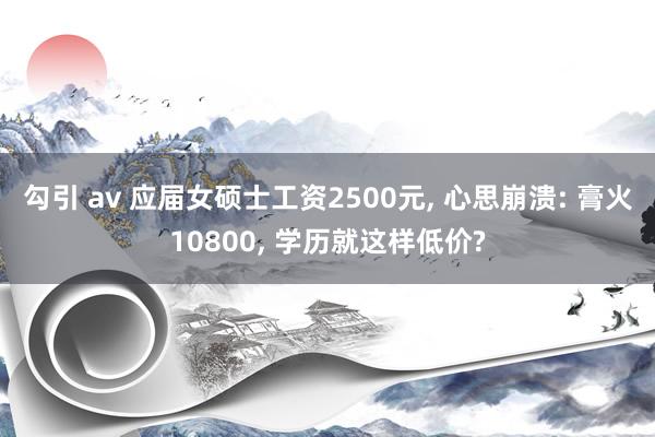 勾引 av 应届女硕士工资2500元， 心思崩溃: 膏火10800， 学历就这样低价?