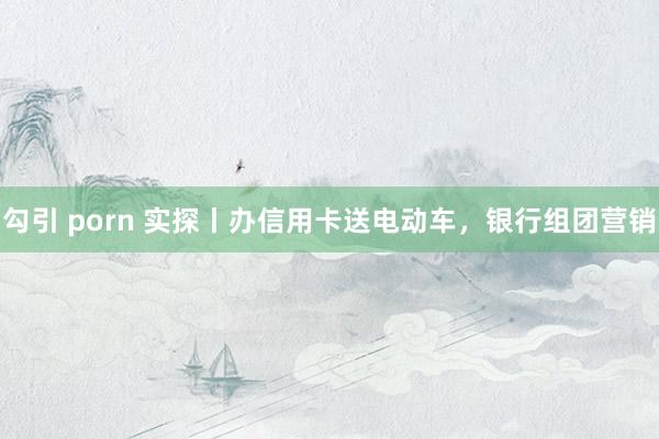 勾引 porn 实探丨办信用卡送电动车，银行组团营销