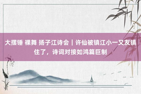 大摆锤 裸舞 扬子江诗会｜许仙被镇江小一又友镇住了，诗词对接如鸿篇巨制