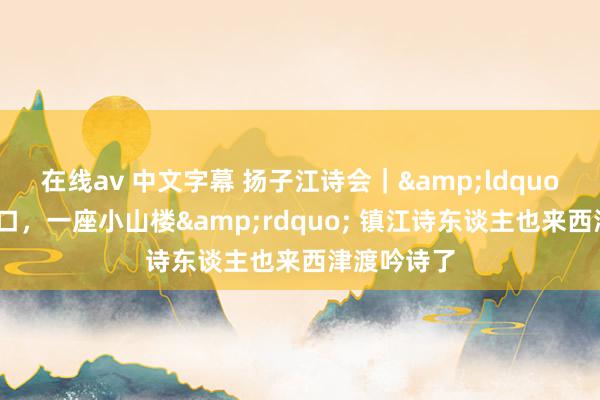 在线av 中文字幕 扬子江诗会｜&ldquo;千年古渡口，一座小山楼&rdquo; 镇江诗东谈主也来西津渡吟诗了