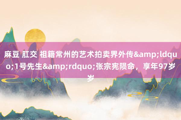 麻豆 肛交 祖籍常州的艺术拍卖界外传&ldquo;1号先生&rdquo;张宗宪陨命，享年97岁