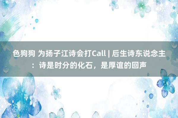 色狗狗 为扬子江诗会打Call | 后生诗东说念主：诗是时分的化石，是厚谊的回声