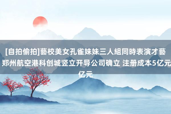 [自拍偷拍]藝校美女孔雀妹妹三人組同時表演才藝 郑州航空港科创城竖立开导公司确立 注册成本5亿元