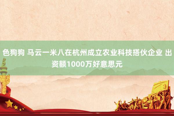 色狗狗 马云一米八在杭州成立农业科技搭伙企业 出资额1000万好意思元