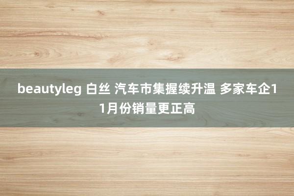 beautyleg 白丝 汽车市集握续升温 多家车企11月份销量更正高