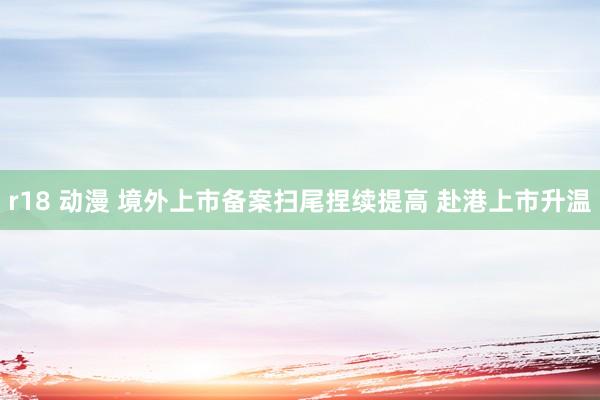 r18 动漫 境外上市备案扫尾捏续提高 赴港上市升温