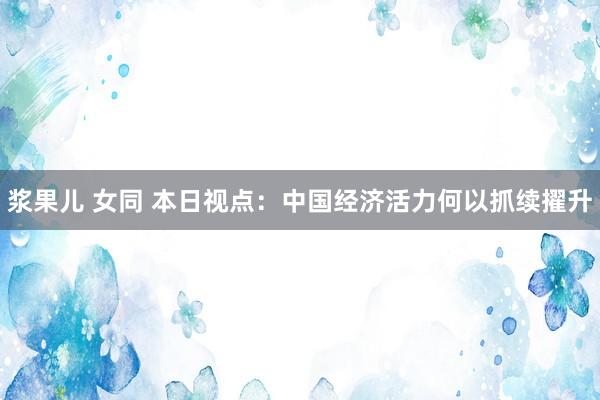 浆果儿 女同 本日视点：中国经济活力何以抓续擢升