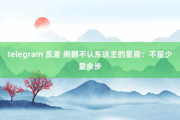 telegram 反差 闹翻不认东谈主的星座：不留少量余步
