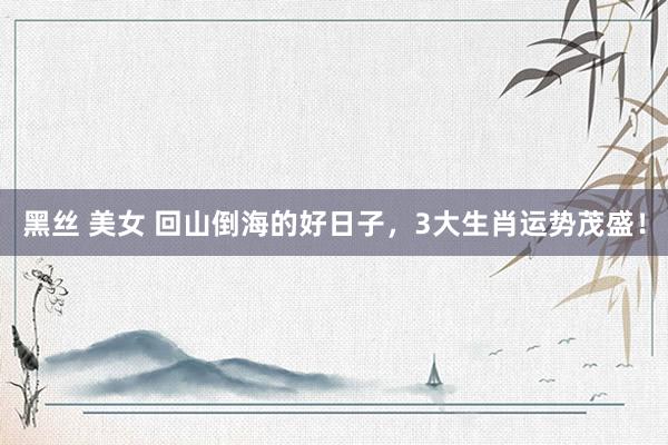 黑丝 美女 回山倒海的好日子，3大生肖运势茂盛！