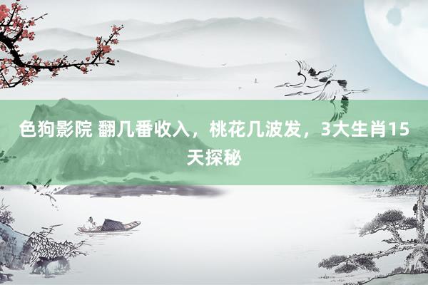 色狗影院 翻几番收入，桃花几波发，3大生肖15天探秘