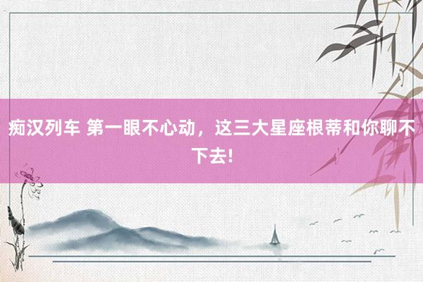 痴汉列车 第一眼不心动，这三大星座根蒂和你聊不下去!