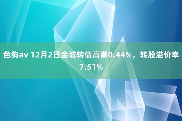 色狗av 12月2日金诚转债高潮0.44%，转股溢价率7.51%