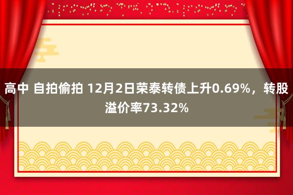 高中 自拍偷拍 12月2日荣泰转债上升0.69%，转股溢价率73.32%
