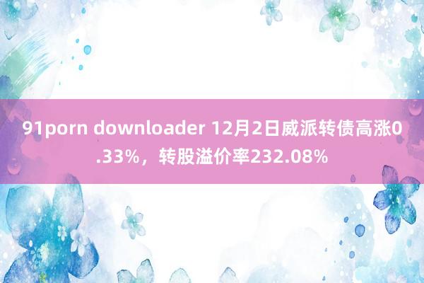 91porn downloader 12月2日威派转债高涨0.33%，转股溢价率232.08%