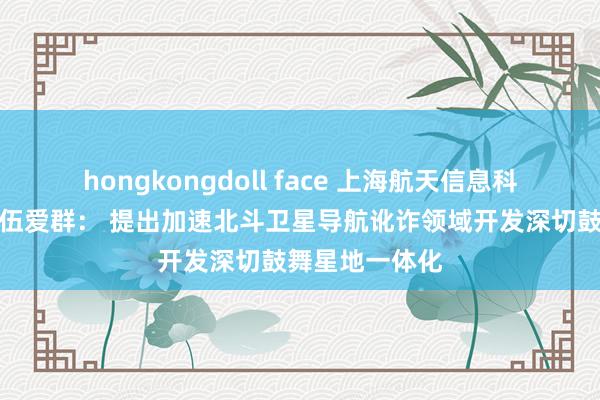 hongkongdoll face 上海航天信息科技接头院院长伍爱群： 提出加速北斗卫星导航讹诈领域开发深切鼓舞星地一体化