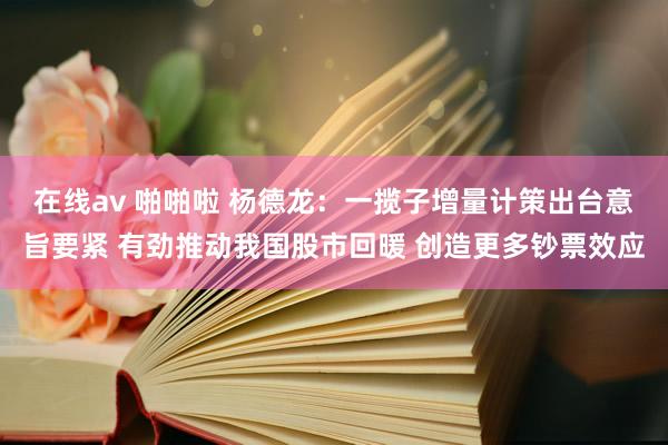 在线av 啪啪啦 杨德龙：一揽子增量计策出台意旨要紧 有劲推动我国股市回暖 创造更多钞票效应